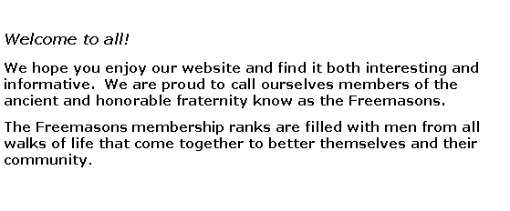 Text Box: Welcome to all!We hope you enjoy our website and find it both interesting and informative.  We are proud to call ourselves members of the ancient and honorable fraternity know as the Freemasons. The Freemasons membership ranks are filled with men from all walks of life that come together to better themselves and their community. 